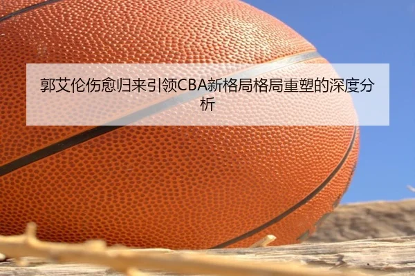 郭艾伦伤愈归来引领CBA新格局格局重塑的深度分析
